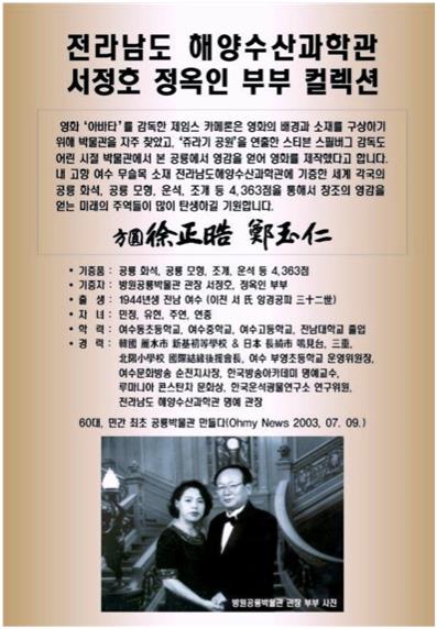 전라남도 해양수산과학관 서정호 정옥인 부부 컬렉션
  영화 '아바타 감독한 제임스 카페톤은 영화의 배경과 소재를 구상하기 위에 박물관을 자주 찾았고, '쥬라기 공원'을 연출한 스티븐 스필버그 감독도 어린 시절 박물관에서 본 공룡에서 영감을 얻어 영화를 제작했다고 합니다.
내 고향 여수 무슬목 소재 전라남도해양수산과학관에 기증한 세계 각국의 공통 화석, 공룡 모형, 운식, 조개 등 4,363점을 통해서 창조의 영감을 얻는 미래의 주역들이 많이 탄생하길 기원합니다.
• 기증품 : 공룡 화석, 공통 모형, 조개, 운식 등 4.363점
• 기증자: 방원공룡박물관 관장 서정호, 정옥인 부부
•출생: 1944년생 전남 여수 (이전 서 양경공파 三十二世)
• 자녀 : 민정, 유현, 주연, 연중
• 학력 : 여수동초등학교, 여수중학교, 여수고등학교, 전남대학교 졸업
60대, 민간 최초 공룡박물관 만들다(Ohmy News 2003. 07. 09.)